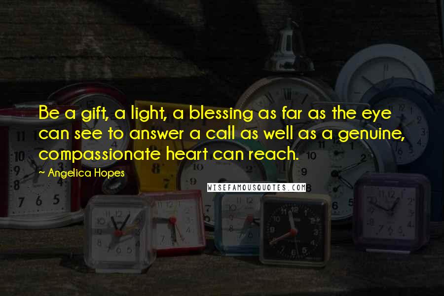 Angelica Hopes Quotes: Be a gift, a light, a blessing as far as the eye can see to answer a call as well as a genuine, compassionate heart can reach.