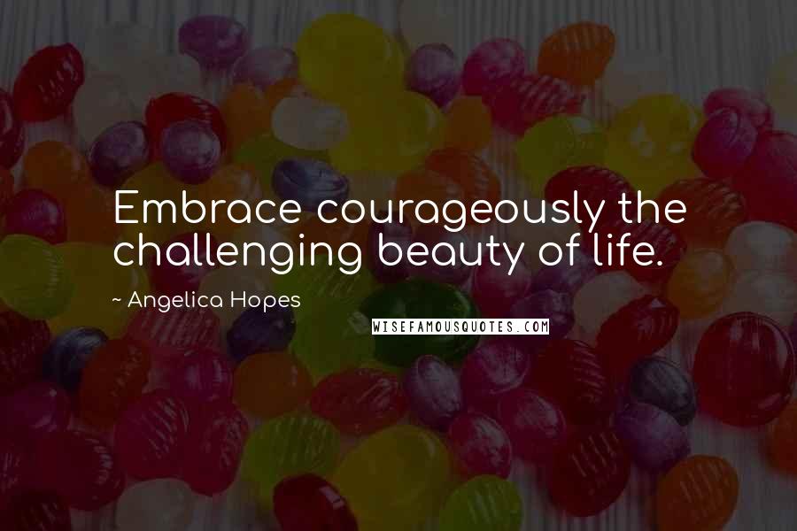 Angelica Hopes Quotes: Embrace courageously the challenging beauty of life.