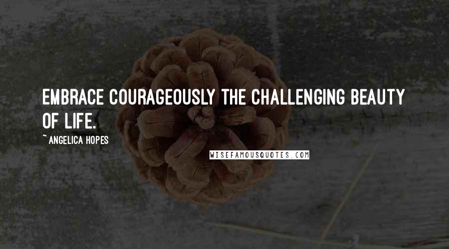 Angelica Hopes Quotes: Embrace courageously the challenging beauty of life.