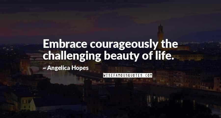 Angelica Hopes Quotes: Embrace courageously the challenging beauty of life.