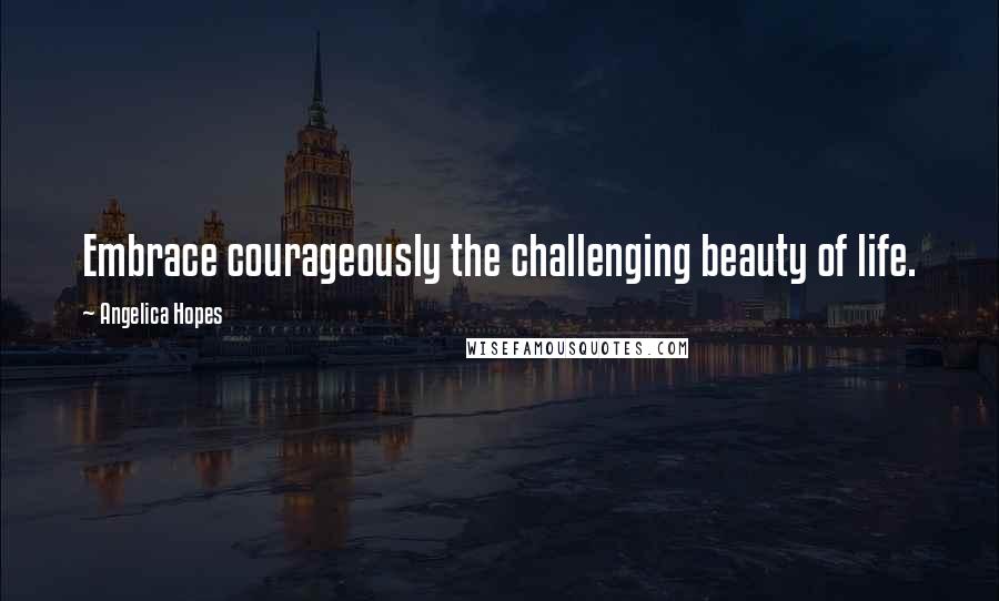 Angelica Hopes Quotes: Embrace courageously the challenging beauty of life.