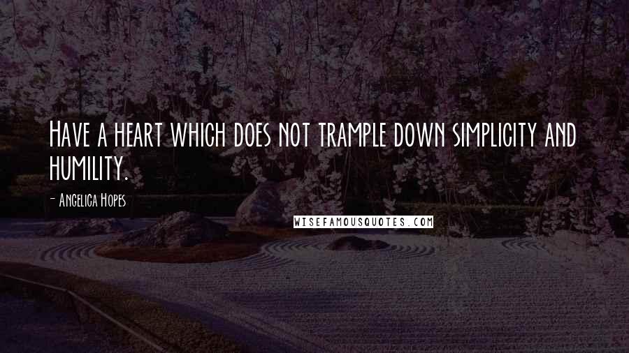 Angelica Hopes Quotes: Have a heart which does not trample down simplicity and humility.