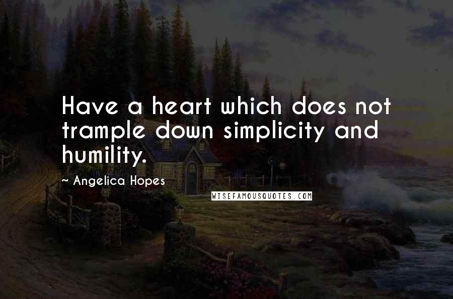 Angelica Hopes Quotes: Have a heart which does not trample down simplicity and humility.
