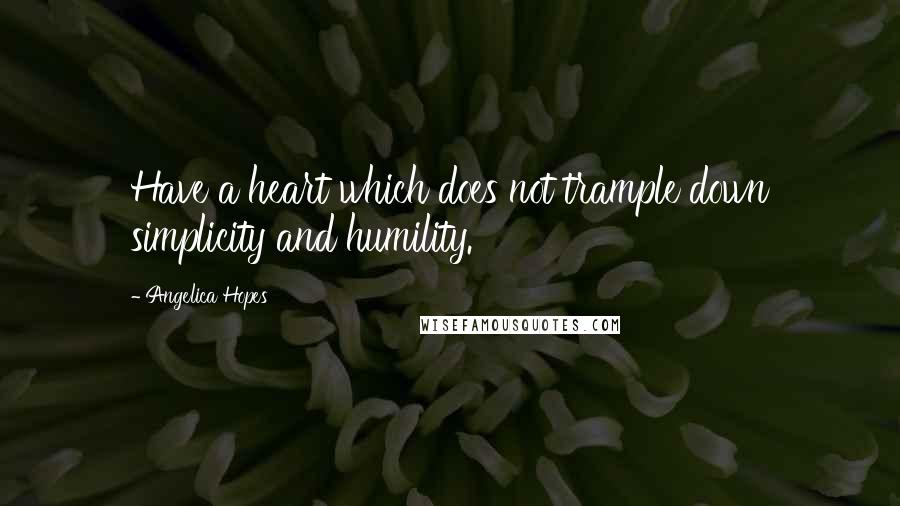 Angelica Hopes Quotes: Have a heart which does not trample down simplicity and humility.