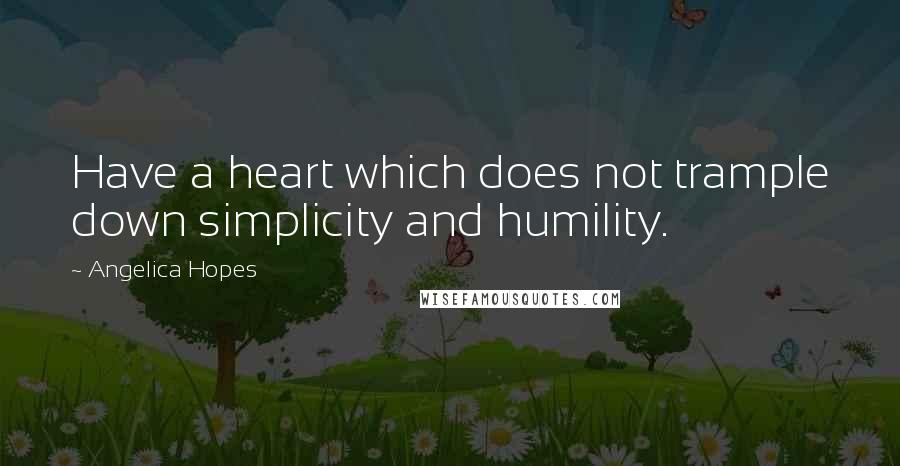 Angelica Hopes Quotes: Have a heart which does not trample down simplicity and humility.