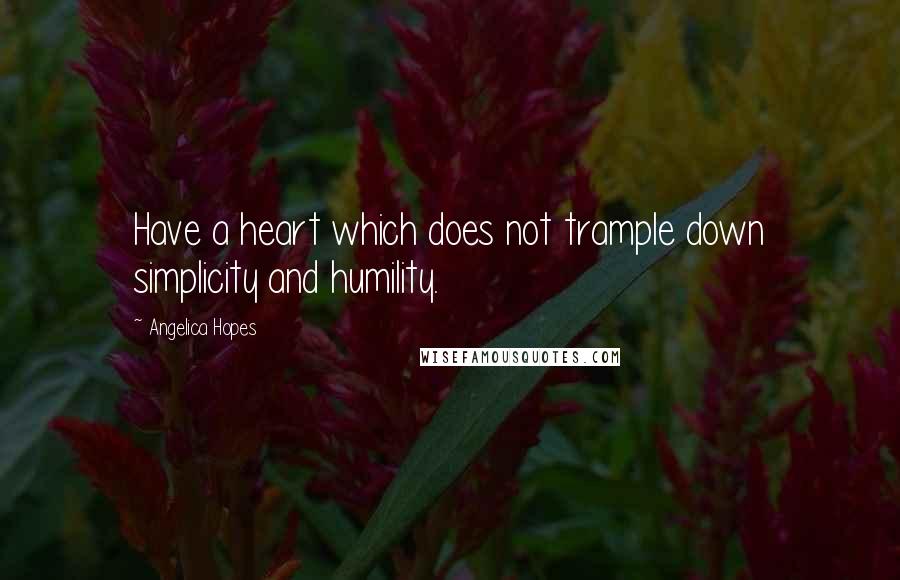 Angelica Hopes Quotes: Have a heart which does not trample down simplicity and humility.