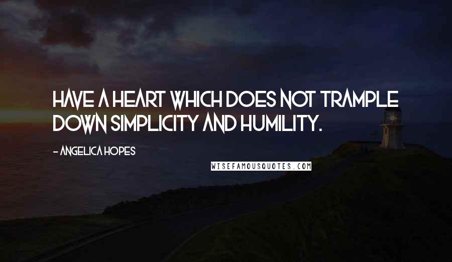 Angelica Hopes Quotes: Have a heart which does not trample down simplicity and humility.