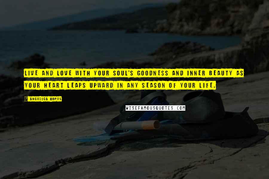 Angelica Hopes Quotes: Live and love with your soul's goodness and inner beauty as your heart leaps upward in any season of your life.