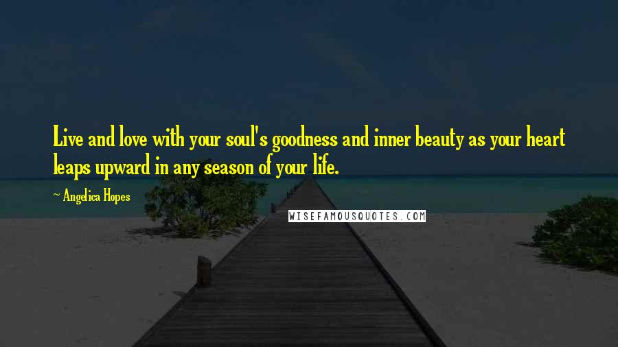 Angelica Hopes Quotes: Live and love with your soul's goodness and inner beauty as your heart leaps upward in any season of your life.