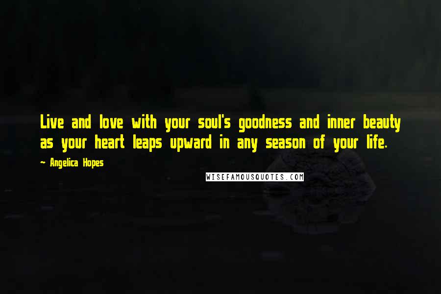 Angelica Hopes Quotes: Live and love with your soul's goodness and inner beauty as your heart leaps upward in any season of your life.