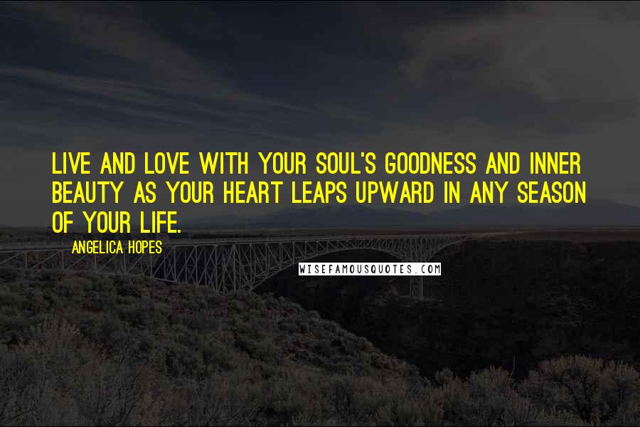 Angelica Hopes Quotes: Live and love with your soul's goodness and inner beauty as your heart leaps upward in any season of your life.