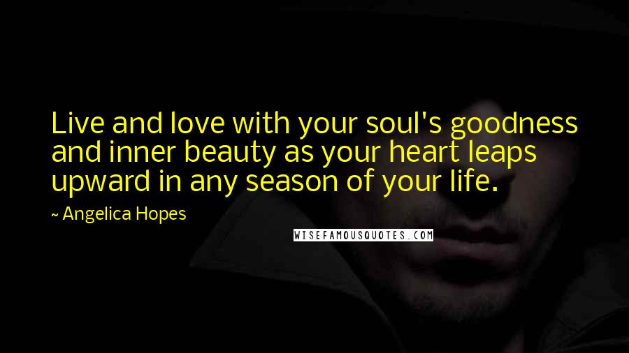 Angelica Hopes Quotes: Live and love with your soul's goodness and inner beauty as your heart leaps upward in any season of your life.