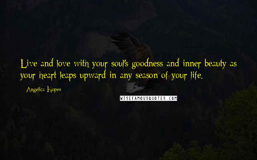 Angelica Hopes Quotes: Live and love with your soul's goodness and inner beauty as your heart leaps upward in any season of your life.