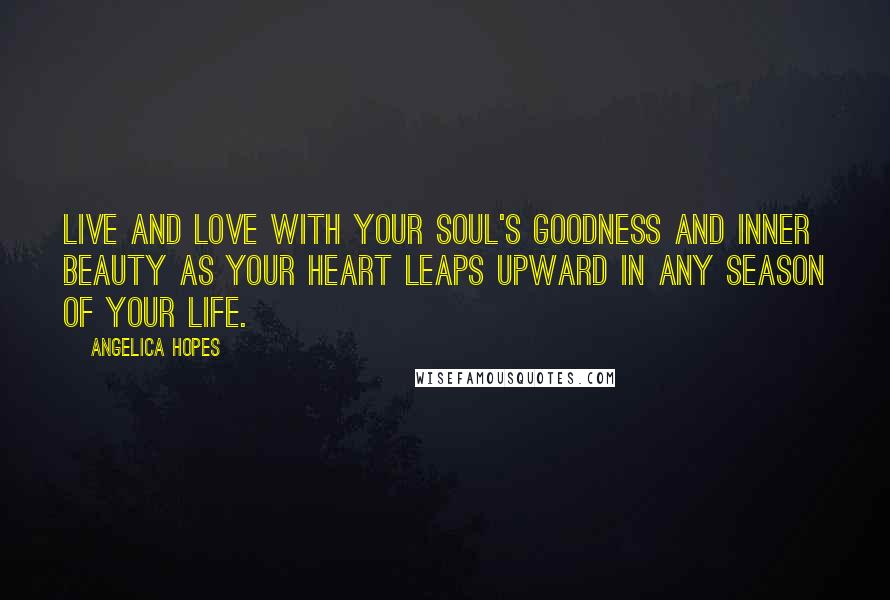 Angelica Hopes Quotes: Live and love with your soul's goodness and inner beauty as your heart leaps upward in any season of your life.