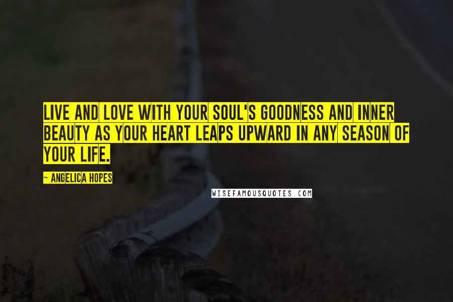 Angelica Hopes Quotes: Live and love with your soul's goodness and inner beauty as your heart leaps upward in any season of your life.