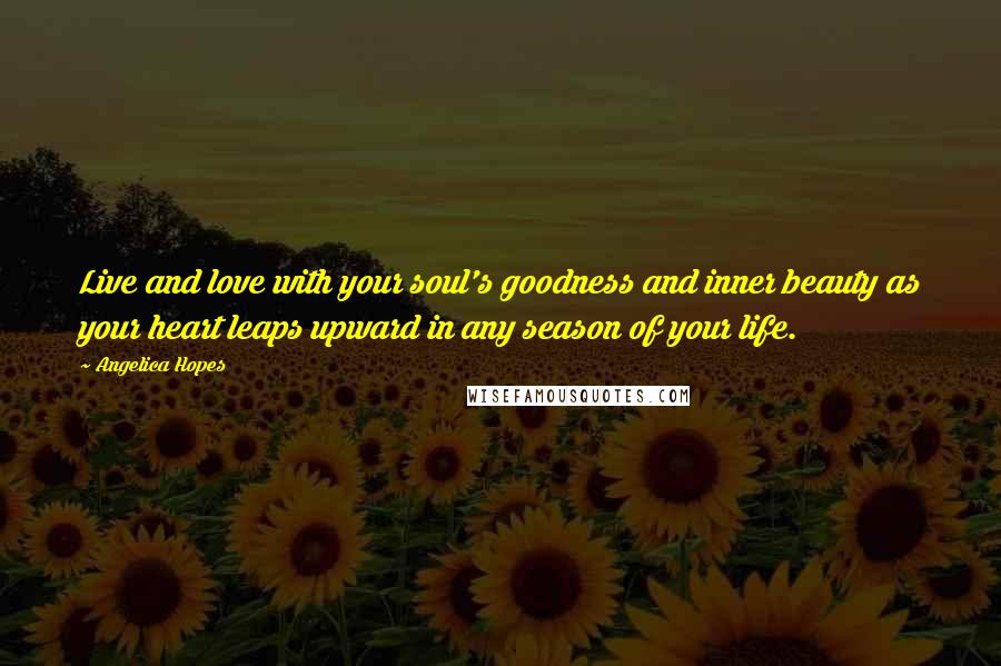 Angelica Hopes Quotes: Live and love with your soul's goodness and inner beauty as your heart leaps upward in any season of your life.