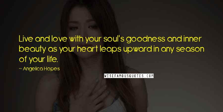 Angelica Hopes Quotes: Live and love with your soul's goodness and inner beauty as your heart leaps upward in any season of your life.
