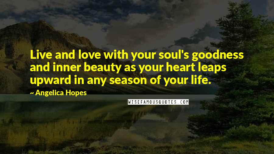 Angelica Hopes Quotes: Live and love with your soul's goodness and inner beauty as your heart leaps upward in any season of your life.