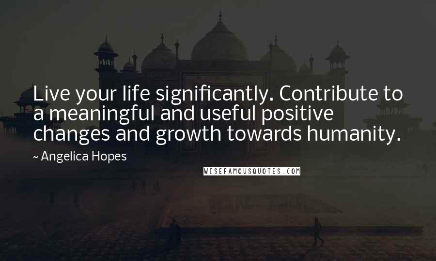 Angelica Hopes Quotes: Live your life significantly. Contribute to a meaningful and useful positive changes and growth towards humanity.