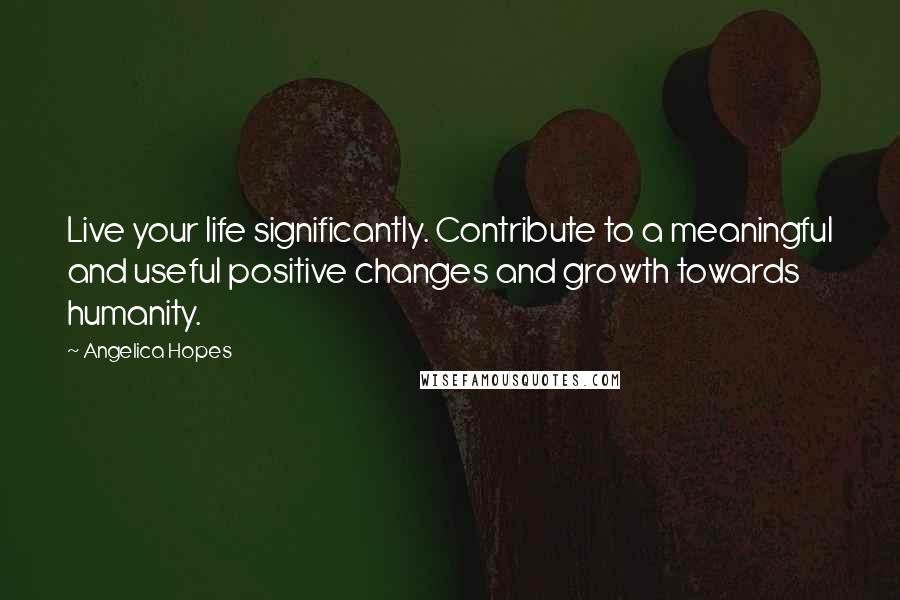 Angelica Hopes Quotes: Live your life significantly. Contribute to a meaningful and useful positive changes and growth towards humanity.