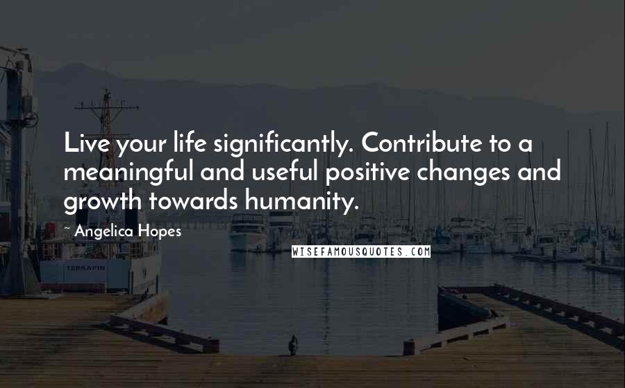 Angelica Hopes Quotes: Live your life significantly. Contribute to a meaningful and useful positive changes and growth towards humanity.