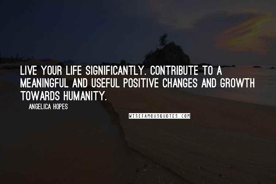 Angelica Hopes Quotes: Live your life significantly. Contribute to a meaningful and useful positive changes and growth towards humanity.