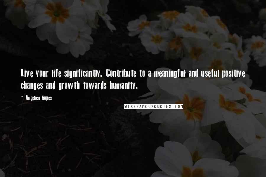 Angelica Hopes Quotes: Live your life significantly. Contribute to a meaningful and useful positive changes and growth towards humanity.