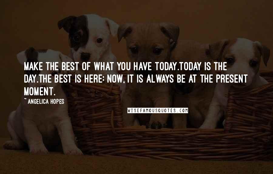 Angelica Hopes Quotes: Make the best of what you have today.Today is the day.The best is here: now, it is always be at the present moment.