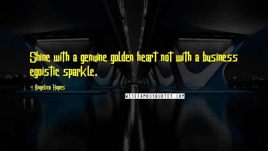 Angelica Hopes Quotes: Shine with a genuine golden heart not with a business egoistic sparkle.