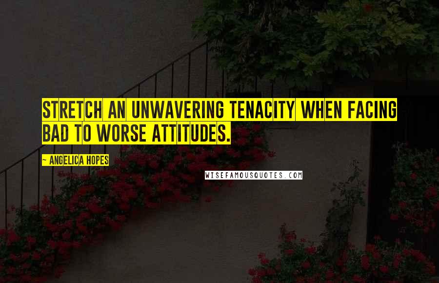 Angelica Hopes Quotes: Stretch an unwavering tenacity when facing bad to worse attitudes.