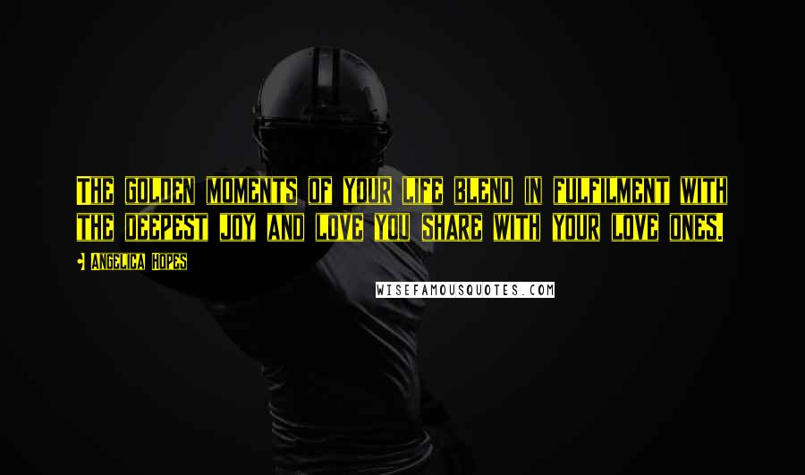 Angelica Hopes Quotes: The golden moments of your life blend in fulfilment with the deepest joy and love you share with your love ones.