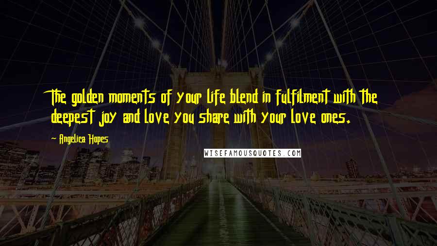 Angelica Hopes Quotes: The golden moments of your life blend in fulfilment with the deepest joy and love you share with your love ones.