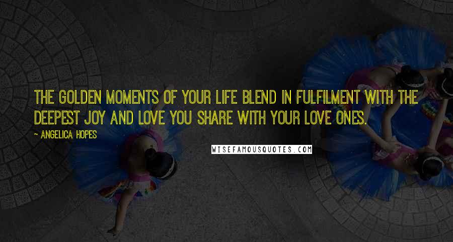 Angelica Hopes Quotes: The golden moments of your life blend in fulfilment with the deepest joy and love you share with your love ones.