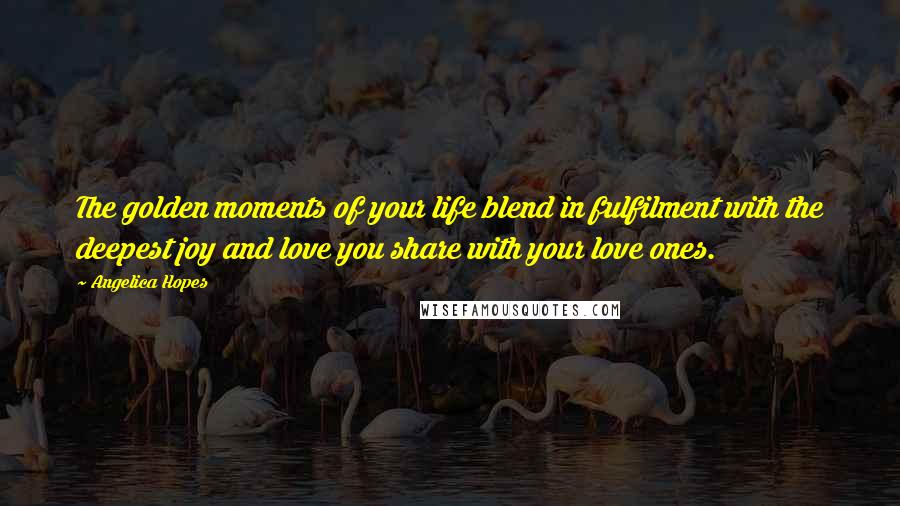 Angelica Hopes Quotes: The golden moments of your life blend in fulfilment with the deepest joy and love you share with your love ones.