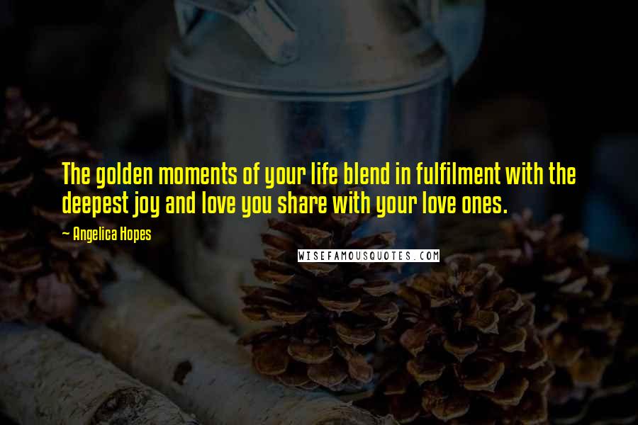 Angelica Hopes Quotes: The golden moments of your life blend in fulfilment with the deepest joy and love you share with your love ones.