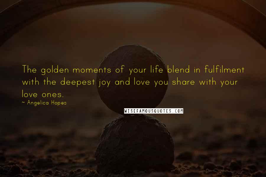 Angelica Hopes Quotes: The golden moments of your life blend in fulfilment with the deepest joy and love you share with your love ones.