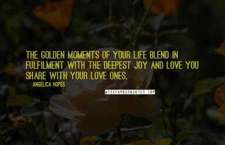 Angelica Hopes Quotes: The golden moments of your life blend in fulfilment with the deepest joy and love you share with your love ones.