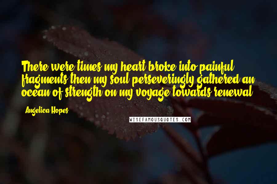 Angelica Hopes Quotes: There were times my heart broke into painful fragments then my soul perseveringly gathered an ocean of strength on my voyage towards renewal.