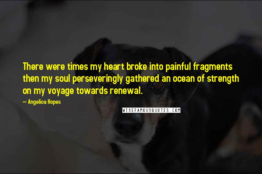 Angelica Hopes Quotes: There were times my heart broke into painful fragments then my soul perseveringly gathered an ocean of strength on my voyage towards renewal.