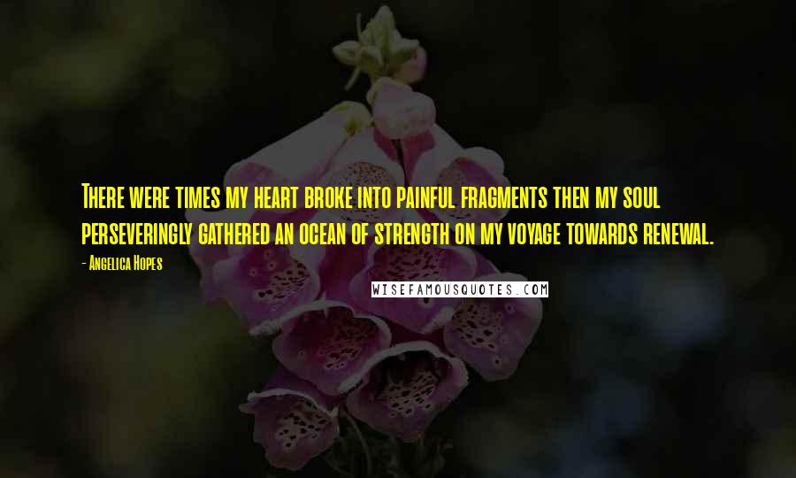 Angelica Hopes Quotes: There were times my heart broke into painful fragments then my soul perseveringly gathered an ocean of strength on my voyage towards renewal.