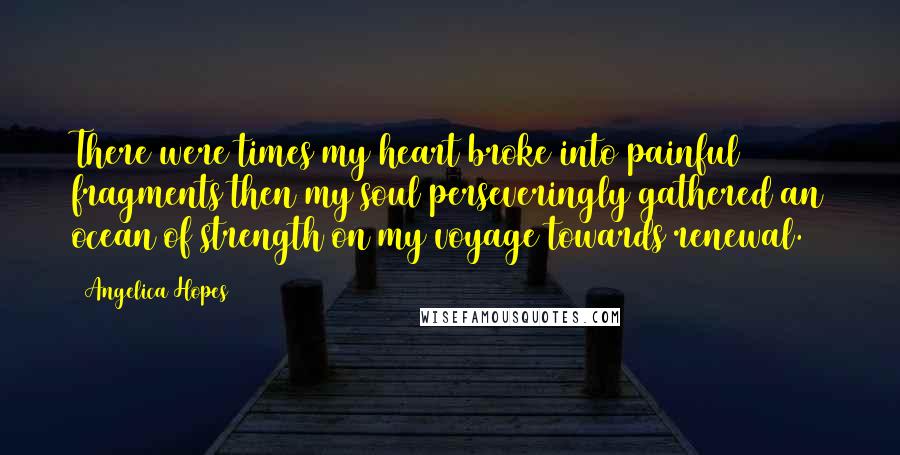 Angelica Hopes Quotes: There were times my heart broke into painful fragments then my soul perseveringly gathered an ocean of strength on my voyage towards renewal.