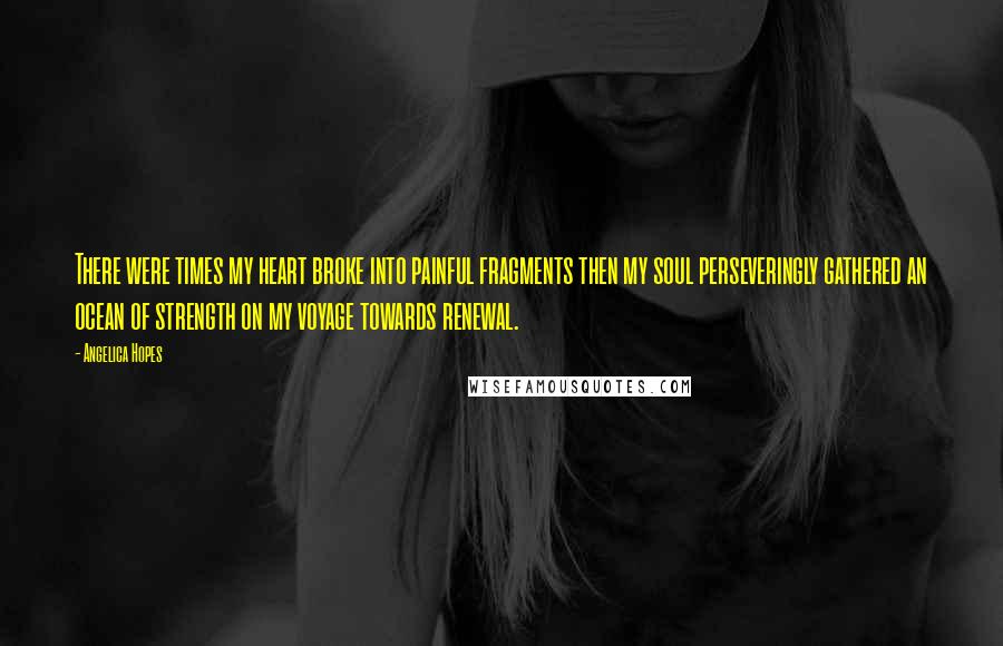 Angelica Hopes Quotes: There were times my heart broke into painful fragments then my soul perseveringly gathered an ocean of strength on my voyage towards renewal.