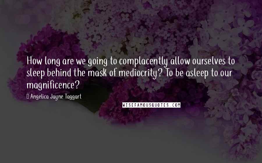 Angelica Jayne Taggart Quotes: How long are we going to complacently allow ourselves to sleep behind the mask of mediocrity? To be asleep to our magnificence?