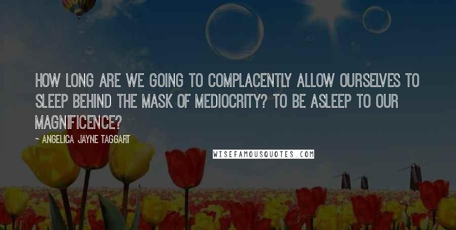 Angelica Jayne Taggart Quotes: How long are we going to complacently allow ourselves to sleep behind the mask of mediocrity? To be asleep to our magnificence?