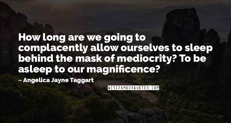 Angelica Jayne Taggart Quotes: How long are we going to complacently allow ourselves to sleep behind the mask of mediocrity? To be asleep to our magnificence?