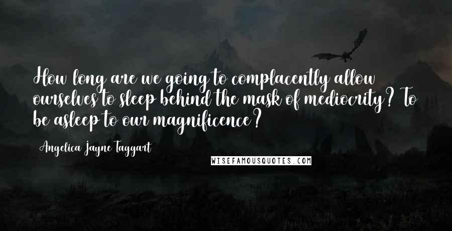 Angelica Jayne Taggart Quotes: How long are we going to complacently allow ourselves to sleep behind the mask of mediocrity? To be asleep to our magnificence?