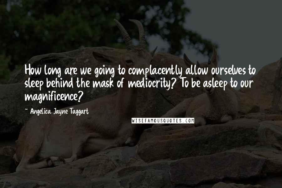 Angelica Jayne Taggart Quotes: How long are we going to complacently allow ourselves to sleep behind the mask of mediocrity? To be asleep to our magnificence?