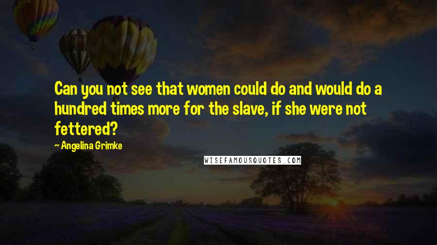 Angelina Grimke Quotes: Can you not see that women could do and would do a hundred times more for the slave, if she were not fettered?