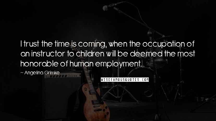 Angelina Grimke Quotes: I trust the time is coming, when the occupation of an instructor to children will be deemed the most honorable of human employment.