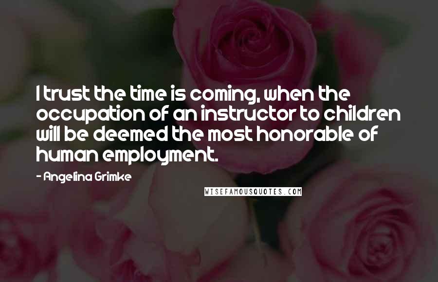 Angelina Grimke Quotes: I trust the time is coming, when the occupation of an instructor to children will be deemed the most honorable of human employment.